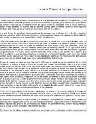 Escuela Primaria Independencia
Durante mi estancia en la escuela 13 de Septiembre, la cual pertenece a la zona escolar 032 del sector VI, y se
encuentra ubicada en la calle portal del sol en el fraccionamiento los portales, pude darme cuenta que la forma
de acceder a esta escuela es mediante el uso de algunos medios de transporte como lo son los camiones,
carros, motos, bicicletas, sin dejar de lado que algunos alumnos llegan caminando. La jornada de trabajo dura
alrededor de 5 horas, ya que el horario que tienen es de 8:00 am a 12:30 pm.
Una vez dentro de plantel nos dimos cuenta que las personas que la integran son el director, maestros,
alumnos, comité de padres de familia, intendentes y el personal que trabaja en la cooperativa. Dicha institución
está inscrita a programas como oportunidades, inglés y escuela segura
Más tarde pudimos dar recorrido en el cual observamos que la escuela está construida de ladrillo y bases de
concreto, está en un buen estado dentro de lo que cabe. Al acceder a la colonia se pueden observar la
infraestructuras de las casas, las cuales se encuentran en buen estado y muy bien construidas, todas de
cemento y bien pintadas, unos con cochera y protecciones de herrería y otras no. Es un lugar con un status
socioeconómico medio, ya que se encuentra en una zona media de Mazatlán. Las calles de la colonia se pueden
ver pavimentadas y se cuenta con los servicios necesarios como son luz y agua potable. No se observa que
haya vandalismo ya que las casas al igual que la escuela no se encuentran rayadas, están en un muy estado
también puedes observar que no hay algún tipo de drogadicción, aparte que hay vigilancia dentro de la escuela
y por afuera ya que pasa la policía varias veces cuidando alrededor de la primaria.
Durante la mañana se puede ver que hay mucho tráfico por la escuela ya que la mayoría de las personas
trabajan en la mañana y pasan a dejar a los alumnos para después irse al trabajo. La escuela se encuentra
situada en un lugar céntrico de la colonia ya que con ayuda de las personas que viven ahí se creó y ahora todos
los niños asisten a esa escuela. En la entrada se puede ver un portón de herrería con rejillas que delimita la
escuela de la calle aparte de la barda, alrededor de la escuela se encuentran las casas solo que en la parte de
atrás de la primaria hay un monte en donde los niños pueden correr peligro ya que pueden salir animales. En el
interior de la escuela se puede observar que cuenta con 12 salones los cuales están construidos de cemento y
bloc, aparte están la biblioteca, la dirección, un aula de medios. Los salones de clases se encuentran distribuidos
en 2 grupos de primero a sexto. El plantel también cuenta con árboles frondosos de mangos solo que están
detrás de los salones y aunque es un área muy limpia no cuenta con bancas para que los niños se puedan
sentar. También se cuenta con una cancha donde los alumnos practican educación física y educación artística,
tiene techumbre la cual da sobra, esta cancha es la principal, llamada también plaza cívica ya que ahí se
realizan los honores así como cualquier evento que tengan planeado.
El piso de todos los salones es de azulejos, solo la parte de afuera es de cemento. Atrás de la dirección se
encuentran los baños lo malo es que están en muy mal estado y son muy pequeños. Al salir de los baños
podrás encontrarte con dos lavamanos, los cuales no les sirve la llave y siempre esta goteando y no hay jabón.
En la biblioteca se encuentra el aula de medios que cuenta con 10 computadoras y diversos libros. La dirección
de la escuela es algo pequeña, cuenta con una mesa para el director, un pequeño mueble en donde están unos
libros y algunas fotos grupales de los maestros que trabajan ahí, pero también hay cámaras de seguridad por
toda la escuela y ahí en la dirección está el control de estas.
En el interior de los salones se puede observar que son grandes y con ventanas de herraría, todos los salones
 