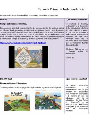Escuela Primaria Independencia
las características de direccionalidad, orientación, proximidad e interioridad.
INICIO
Tiempo estimado: 15 minutos.
Como primera actividad les proyectaré a los alumnos dentro del salón de clases
un video en donde se contará un historia de un ratón de campo y uno de ciudad,
de esta manera al finalizar el cuento les formularé preguntas acerca de cómo era
el lugar donde vivía el ratón de ciudad y que diferencias se podían encontrar
entre los distintos lugares donde vivían, así como también les preguntaré porque
el ratoncito de campo le asustaba y la ciudad y prefería vivir en su pueblito.
https://www.youtube.com/watch?v=oxl-9OrSax8
¿Qué y cómo se evalúa?
Se evaluará la disciplina,
participación y la disposición
de los estudiantes a la hora
de estar mirando el video,
al igual que las actitudes y
aptitudes que se rescaten al
momento de que ellos
observen cual será el
desarrollo de las actividades
que se trabajarán durante
dicho contenido.
Mediante: Bitácora de col.
/ Técnica análisis de
desempeño.
(Anexo 1)
DESARROLLO
Tiempo estimado: 25 minutos.
Como segunda actividad les pegaré en el pizarrón las siguientes dos imágenes:
¿Qué y cómo se evalúa?
En estas actividades
evaluáremos los
conocimientos con los que
cuentan los estudiantes
para realizar las actividades
y la manera en que los
relacionan con los ya
adquiridos, de igual forma
el desempeño en las
participaciones individuales
y grupales y su disposición
ante las actividades
previstas.
 