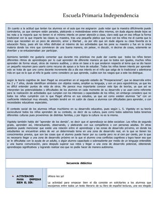 Escuela Primaria Independencia
En cuanto a la actitud que tenían los alumnos en el aula que me asignaron pude notar que la maestra difícilmente puede
controlarlos, ya que siempre están parados, platicando o molestándose entre ellos mismos, sin duda alguna desde lejos se
les nota a la mayoría que no tienen ni el mínimo interés en poner atención a clase, claro está que en eso influye la forma
tradicional con la que imparte las clases su maestra, tras una pequeña platica que tuve con los niños me di cuenta que lo
único que necesitan en un poco de atención, amor y libertad , es por ello que sin duda alguna su clase favorita es la
educación física, pues ahí los niños disfrutan al máximo de las actividades que les pone su maestro y fue en la única
materia donde los mire que convivieran de una buena manera, sin pelear, ni discutir, ni decirse de cosas, solamente se
divertían y se entusiasmaban por participar.
Asimismo también me gustaría comentar que durante mis prácticas me pude dar cuenta que todos los niños tienen
diferentes ritmos de aprendizajes por lo cual aprenden de diferente manera ya que no todos son iguales, muchos niños
aprenden de forma visual, otros de manera auditiva, y otros en base a lo que anotaron respecto al tema que se dio hacen
un pequeño resumen para usarlo como recurso de apoyo a la hora de estudiar. Todos los niños tienen interés por aprender
solo se trata de que uno como docente incremente día a día ese interés en el niño que salga de lo tradicional y adentrarse
más en que es lo que al niño le gusta como considero yo que aprende, cuáles son los rasgos que a este los distingue.
según la teoría cognitiva de Jean Piaget se encuentran en el segundo estadio de “Preoperacional”, que se desarrolla entre
los 2 y 7 años, donde identifican símbolos con objetos reales, amplían su lenguaje, y son un poco egocéntricos, ya que les
es difícil entender puntos de vista de otros. Me parece muy importante conocer este tipo de teorías, ya que así se
interpretan las potencialidades y dificultades de los alumnos en cada momento de su desarrollo y se usan como referente
para la realización de actividades que cumplan con los intereses y capacidades de los niños; sin embargo considero que no
todos los niños cumplirán con lo que Piaget afirma en sus estudios, ya que así como existen alumnos "as" con un
coeficiente intelectual muy elevado, también tendré en mi salón de clases a alumnos con dificultades para aprender, o con
necesidades educativas especiales.
El contexto social de los alumnos influye muchísimo en su desarrollo educativo, pues según L. S. Vigotsky en su teoría
sociocultural todos los niños aprenden de su contexto, es decir de su cultura, pues como todos sabemos todos tenemos
diferentes culturas pues provenimos de distintas familias, y por lógica la cultura no es la misma.
Vigotsky también habla del "aprender de los demás", es decir que el aprendizaje se debe socializar. Los niños de segundo
grado, aprenden así, interactuando, observando, y platicando con sus compañeros o con personas adultas. En otras
palabras puedo mencionar que existe una relación entre el aprendizaje y las zonas de desarrollo próximo, en donde los
estudiantes se encuentran antes de ver un determinado tema en una zona de desarrollo real, en la que se tienen los
conocimientos previos, que son las cosas que el alumno puede hacer por su cuenta pero no al cien por ciento, por lo que
es necesario llegar a una zona de desarrollo próximo en la que el alumno crea conflictos cognitivos y logra hacer eso que
se le dificultaba con la ayuda de un adulto, o algún alumno capacitado o sobresaliente por medio de un lenguaje entendible
y una buena comunicación, para después superar sus retos y llegar a una zona de desarrollo potencial, obteniendo
aprendizajes significativos y logrando realizar eso que no podía hacer de manera autónoma.
Secuencia didáctica
ACTIVIDADES
PARA EMPEZAR
BIEN EL DÍA:
¡Ahora leo yo!
La actividad para empezar bien el día consiste en solicitarles a los alumnos que
escojamos entre todos un texto literario de su libro de español lecturas, una vez elegido
 