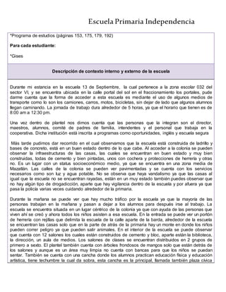 Escuela Primaria Independencia
*Programa de estudios (páginas 153, 175, 179, 192)
Para cada estudiante:
*Gises
Descripción de contexto interno y externo de la escuela
Durante mi estancia en la escuela 13 de Septiembre, la cual pertenece a la zona escolar 032 del
sector VI, y se encuentra ubicada en la calle portal del sol en el fraccionamiento los portales, pude
darme cuenta que la forma de acceder a esta escuela es mediante el uso de algunos medios de
transporte como lo son los camiones, carros, motos, bicicletas, sin dejar de lado que algunos alumnos
llegan caminando. La jornada de trabajo dura alrededor de 5 horas, ya que el horario que tienen es de
8:00 am a 12:30 pm.
Una vez dentro de plantel nos dimos cuenta que las personas que la integran son el director,
maestros, alumnos, comité de padres de familia, intendentes y el personal que trabaja en la
cooperativa. Dicha institución está inscrita a programas como oportunidades, inglés y escuela segura
Más tarde pudimos dar recorrido en el cual observamos que la escuela está construida de ladrillo y
bases de concreto, está en un buen estado dentro de lo que cabe. Al acceder a la colonia se pueden
observar la infraestructuras de las casas, las cuales se encuentran en buen estado y muy bien
construidas, todas de cemento y bien pintadas, unos con cochera y protecciones de herrería y otras
no. Es un lugar con un status socioeconómico medio, ya que se encuentra en una zona media de
Mazatlán. Las calles de la colonia se pueden ver pavimentadas y se cuenta con los servicios
necesarios como son luz y agua potable. No se observa que haya vandalismo ya que las casas al
igual que la escuela no se encuentran rayadas, están en un muy estado también puedes observar que
no hay algún tipo de drogadicción, aparte que hay vigilancia dentro de la escuela y por afuera ya que
pasa la policía varias veces cuidando alrededor de la primaria.
Durante la mañana se puede ver que hay mucho tráfico por la escuela ya que la mayoría de las
personas trabajan en la mañana y pasan a dejar a los alumnos para después irse al trabajo. La
escuela se encuentra situada en un lugar céntrico de la colonia ya que con ayuda de las personas que
viven ahí se creó y ahora todos los niños asisten a esa escuela. En la entrada se puede ver un portón
de herrería con rejillas que delimita la escuela de la calle aparte de la barda, alrededor de la escuela
se encuentran las casas solo que en la parte de atrás de la primaria hay un monte en donde los niños
pueden correr peligro ya que pueden salir animales. En el interior de la escuela se puede observar
que cuenta con 12 salones los cuales están construidos de cemento y bloc, aparte están la biblioteca,
la dirección, un aula de medios. Los salones de clases se encuentran distribuidos en 2 grupos de
primero a sexto. El plantel también cuenta con árboles frondosos de mangos solo que están detrás de
los salones y aunque es un área muy limpia no cuenta con bancas para que los niños se puedan
sentar. También se cuenta con una cancha donde los alumnos practican educación física y educación
artística, tiene techumbre la cual da sobra, esta cancha es la principal, llamada también plaza cívica
 