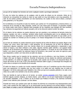 Escuela Primaria Independencia
ya que ahí se realizan los honores así como cualquier evento que tengan planeado.
El piso de todos los salones es de azulejos, solo la parte de afuera es de cemento. Atrás de la
dirección se encuentran los baños lo malo es que están en muy mal estado y son muy pequeños. Al
salir de los baños podrás encontrarte con dos lavamanos, los cuales no les sirve la llave y siempre
esta goteando y no hay jabón.
En la biblioteca se encuentra el aula de medios que cuenta con 10 computadoras y diversos libros. La
dirección de la escuela es algo pequeña, cuenta con una mesa para el director, un pequeño mueble
en donde están unos libros y algunas fotos grupales de los maestros que trabajan ahí, pero también
hay cámaras de seguridad por toda la escuela y ahí en la dirección está el control de estas.
En el interior de los salones se puede observar que son grandes y con ventanas de herraría, todos los
salones cuentan con aire y cortinas, también todos tienen enciclopedia pero no es utilizada por los
maestros titulares del grupo. La organización de los alumnos depende del grado en que estén, por lo
general se sientan en mesitas ya sea en pareja o en mesas hexagonales en el caso de los primeros
grados.
En la hora de entrada se puede observar que la mayoría de los niños los llevan sus papás, llegan a las
7:40am así como otros más tarde o más temprano. En el transcurso de la hora de entrada se
observaron algunos aspectos como las mamás afuera de la escuela platicando y esperando a que
dieran el toque y sus hijos entraran a las aulas, algunas mamás están adentro y se quedan hasta
después de la formación que realizan los alumnos para poderse ir. El toque se da a las 8:05am mas
tardar y se cierra la puerta, los alumnos hacen la formación y les ponen una serie de ejercicio para
que despierten y entren con más ánimo al salón de clases.
Nos dimos cuenta que la mayoría de los alumnos van con el uniforme y van muy limpios, no había
ningún niño que no trajera el uniforme. Durante el transcurso de las clases los alumnos permanecen
en los salones y no andan de vagos por la escuela, solo cuando van al baño o en educación física. El
toque del recreo se da a las 10:30 y los alumnos ansiosos salen a jugar y a descargar las energías así
como otros a comprar en la tiendita de la escuela.
El salón de clases no cuenta con mucho material didáctico solo con 3 cartulinas que los niños hicieron
para una exposición, la maestra que me toco entrar a su salón era una maestra que no tenía el
lenguaje ni la forma adecuada para hablarle a los niños ya que se la pasaba gritando y no solo a los
niños de su salón sino también a los de otros salones.
Hay una tiendita la cual se llena en el recreo, se vende comida saludable como fruta y jugos, pero
también alguna comida chatarra, no tienen chamo pero chile si, se ve que implementan el programa
de escuela saludable, a las 11:00am se da el toque que finaliza el receso y los alumnos corriendo
pasan a sus salones para continuar con las clases.
Durante las horas que quedan para salir de clases los alumnos se comportan muy desesperados para
salir y más cuando les dan ingles por lo ya mencionado que los alumnos no le toman interés, a menos
que hagan un juego y que los entretengan los alumnos se quedan quietos aunque den el toque. A las
 