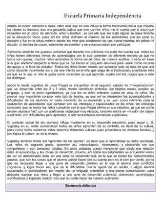 Escuela Primaria Independencia
interés en poner atención a clase, claro está que en eso influye la forma tradicional con la que imparte
las clases su maestra, tras una pequeña platica que tuve con los niños me di cuenta que lo único que
necesitan en un poco de atención, amor y libertad , es por ello que sin duda alguna su clase favorita
es la educación física, pues ahí los niños disfrutan al máximo de las actividades que les pone su
maestro y fue en la única materia donde los mire que convivieran de una buena manera, sin pelear, ni
discutir, ni decirse de cosas, solamente se divertían y se entusiasmaban por participar.
Asimismo también me gustaría comentar que durante mis prácticas me pude dar cuenta que todos los
niños tienen diferentes ritmos de aprendizajes por lo cual aprenden de diferente manera ya que no
todos son iguales, muchos niños aprenden de forma visual, otros de manera auditiva, y otros en base
a lo que anotaron respecto al tema que se dio hacen un pequeño resumen para usarlo como recurso
de apoyo a la hora de estudiar. Todos los niños tienen interés por aprender solo se trata de que uno
como docente incremente día a día ese interés en el niño que salga de lo tradicional y adentrarse más
en que es lo que al niño le gusta como considero yo que aprende, cuáles son los rasgos que a este
los distingue.
según la teoría cognitiva de Jean Piaget se encuentran en el segundo estadio de “Preoperacional”,
que se desarrolla entre los 2 y 7 años, donde identifican símbolos con objetos reales, amplían su
lenguaje, y son un poco egocéntricos, ya que les es difícil entender puntos de vista de otros. Me
parece muy importante conocer este tipo de teorías, ya que así se interpretan las potencialidades y
dificultades de los alumnos en cada momento de su desarrollo y se usan como referente para la
realización de actividades que cumplan con los intereses y capacidades de los niños; sin embargo
considero que no todos los niños cumplirán con lo que Piaget afirma en sus estudios, ya que así como
existen alumnos "as" con un coeficiente intelectual muy elevado, también tendré en mi salón de clases
a alumnos con dificultades para aprender, o con necesidades educativas especiales.
El contexto social de los alumnos influye muchísimo en su desarrollo educativo, pues según L. S.
Vigotsky en su teoría sociocultural todos los niños aprenden de su contexto, es decir de su cultura,
pues como todos sabemos todos tenemos diferentes culturas pues provenimos de distintas familias, y
por lógica la cultura no es la misma.
Vigotsky también habla del "aprender de los demás", es decir que el aprendizaje se debe socializar.
Los niños de segundo grado, aprenden así, interactuando, observando, y platicando con sus
compañeros o con personas adultas. En otras palabras puedo mencionar que existe una relación
entre el aprendizaje y las zonas de desarrollo próximo, en donde los estudiantes se encuentran antes
de ver un determinado tema en una zona de desarrollo real, en la que se tienen los conocimientos
previos, que son las cosas que el alumno puede hacer por su cuenta pero no al cien por ciento, por lo
que es necesario llegar a una zona de desarrollo próximo en la que el alumno crea conflictos
cognitivos y logra hacer eso que se le dificultaba con la ayuda de un adulto, o algún alumno
capacitado o sobresaliente por medio de un lenguaje entendible y una buena comunicación, para
después superar sus retos y llegar a una zona de desarrollo potencial, obteniendo aprendizajes
significativos y logrando realizar eso que no podía hacer de manera autónoma.
Secuencia didáctica
 