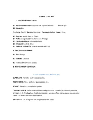 PLAN DE CLASE Nº 3

   1. DATOS INFORMATIVOS:

1.1 Institución Educativa: Escuela “Dr. Ulpiano Rosero”       Años:4° y 5°
1.2 Ubicación:

Provincia: Carchi Cantón: Montufar Parroquia: La Paz Lugar: Pizan

1.3 Director: María Dolores Cortez
1.4 Profesor Supervisor: Lic. Fernando Arteaga.
1.5 Estudiante Maestra: Rosa Chalacán.
1.6 Año Lectivo: 2011-2012
1.7 Fecha de realización: 2 de Diciembre del 2011

2. DATOS CURRICULARES:

2.1 Área: Dibujo.

2.2 Método: Creativo.

2.3 Técnica: Observación Directa

3. INFORMACIÓN CIENTÍFICA:



                            LAS FIGURAS GEOMÉTRICAS
CUADRADO. Tiene los cuatro lados iguales.

RECTANGULO. Tiene los lados iguales dos a dos.

ROMBO. Tiene los cuatro lados iguales.

CIRCUNFERENCIA. La circunferencia es una figura curva, cerrada (no tiene un punto de
principio ni de final) y plana (la dibujamos sobre una superficie plana), cuyos puntos están
todos a la misma distancia de su centro.

TRIANGULO. Los triángulos son polígonos de tres lados
 