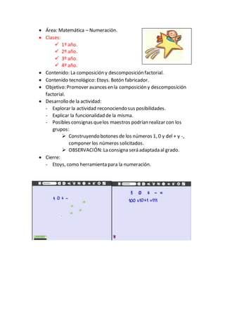  Área: Matemática – Numeración.
 Clases:
 1º año.
 2º año.
 3º año.
 4º año.
 Contenido: La composición y descomposición factorial.
 Contenido tecnológico: Etoys. Botón fabricador.
 Objetivo: Promover avances en la composición y descomposición
factorial.
 Desarrollo de la actividad:
- Explorar la actividad reconociendo sus posibilidades.
- Explicar la funcionalidad de la misma.
- Posibles consignas quelos maestros podrían realizar con los
grupos:
 Construyendo botones de los números 1, 0 y del + y -,
componer los números solicitados.
 OBSERVACIÓN: La consigna será adaptada al grado.
 Cierre:
- Etoys, como herramienta para la numeración.
 