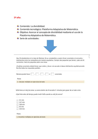 5º año:
Contenido: La divisibilidad.
Contenido tecnológico: Plataforma Adaptativa de Matemática.
Objetivo: Acercar al concepto de divisibilidad mediante el uso de la
Plataforma Adaptativa de Matemática.
Serie de actividades:
 