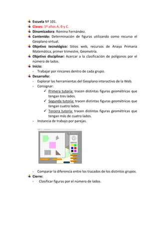Escuela Nº 101.
Clases: 1º años A, B y C.
Dinamizadora: Romina Fernández.
Contenido: Determinación de figuras utilizando como recurso el
Geoplano virtual.
Objetivo tecnológico: Sitios web, recursos de Anaya Primaria
Matemática, primer trimestre, Geometría.
Objetivo disciplinar: Acercar a la clasificación de polígonos por el
número de lados.
Inicio:
- Trabajar por rincones dentro de cada grupo.
Desarrollo:
- Explorar las herramientas del Geoplano interactivo de la Web.
- Consignar:
 Primera tutoría: tracen distintas figuras geométricas que
tengan tres lados.
 Segunda tutoría: tracen distintas figuras geométricas que
tengan cuatro lados.
 Tercera tutoría: tracen distintas figuras geométricas que
tengan más de cuatro lados.
- Instancia de trabajo por parejas.
- Comparar la diferencia entre los trazados de los distintos grupos.
Cierre:
- Clasificar figuras por el número de lados.
 