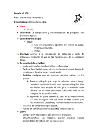 Escuela Nº 101.
Área: Matemática – Geometría.
Dinamizadora: Romina Fernández.
 Clase:
 2º año.
 Contenido: La composición y descomposición de polígonos con
diferentes figuras.
Contenido tecnológico:
 Etoys:
o Caja de provisiones; opciones de campo de juego;
Papel cuadriculado.
o Pintar.
Objetivo: Acercar a la composición de polígonos a partir de
triángulos, mediante el uso de las herramientas de la aplicación
Etoys.
Desarrollo de la actividad:
- Iniciar actividad en la sala de video conferencias.
- Explorar la actividad reconociendo las herramientas de la caja de
provisiones. Realizar papel cuadriculado.
- Posibles consignas que los maestros podrían realizar con los
grupos:
 Traza un triángulo que tenga de lado tres cuadros. Luego
usando el botón duplicador saca nuevos triángulos. Una
vez hecho esto emplea el halo girar y muévelo hasta
ubicarlo en distintas posiciones. Utilizando más de un
triángulo forma cuadriláteros.
 Siguiendo los pasos anteriores, pero en esta oportunidad
trazando triángulos con dos lados de tres cuadros y el
restante de dos (isósceles), realiza nuevas construcciones.
- Instancia de construcción por duplas.
- Puesta en común: analizar las distintas construcciones.
Cierre:
- Composición de polígonos con diferentes triángulos.
OBSERVACIONES: Las maestras pueden explorar nuevas
posibilidades de trabajo con este contenido.
 