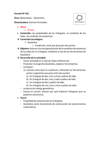 Escuela Nº 101.
Área: Matemática – Geometría.
Dinamizadora: Romina Fernández.
 Clase:
 3º año.
 Contenido: Las propiedades de los triángulos. La condición de los
lados (la condición de existencia).
Contenido tecnológico:
 GeoGebra.
o Cuadrícula, recta que pasa por dos puntos.
Objetivo: Acercar a la conceptualización de la condición de existencia
de los lados de un triángulo, mediante el uso de las herramientas de
GeoGebra.
Desarrollo de la actividad:
- Iniciar actividad en la sala de video conferencias.
- Presentar el programa GeoGebra, explorar herramientas.
- Consignar:
1) Usando como base la cuadrícula, utilizando las herramientas
punto y segmento que pasa entre dos puntos:
a) Un triángulo de dos, tres y cinco cuadros de lado.
b) Un triángulo de dos, tres y siete cuadros de lado.
c) Un triángulo de dos cuadros de lado.
d) Un triángulo de uno, tres y cinco cuadros de lado.
- Instancia de trabajo geométrico.
- Puesta en común: discutir por qué hubieron triángulos que no
pudieron construirse.
 Cierre:
- Propiedad de existencia de los triángulos.
- GeoGebra como herramienta de construcción de conocimientos
matemáticos.
 