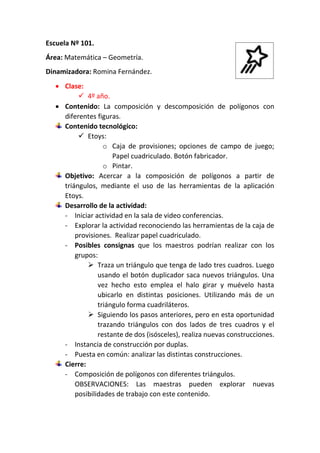 Escuela Nº 101.
Área: Matemática – Geometría.
Dinamizadora: Romina Fernández.
 Clase:
 4º año.
 Contenido: La composición y descomposición de polígonos con
diferentes figuras.
Contenido tecnológico:
 Etoys:
o Caja de provisiones; opciones de campo de juego;
Papel cuadriculado. Botón fabricador.
o Pintar.
Objetivo: Acercar a la composición de polígonos a partir de
triángulos, mediante el uso de las herramientas de la aplicación
Etoys.
Desarrollo de la actividad:
- Iniciar actividad en la sala de video conferencias.
- Explorar la actividad reconociendo las herramientas de la caja de
provisiones. Realizar papel cuadriculado.
- Posibles consignas que los maestros podrían realizar con los
grupos:
 Traza un triángulo que tenga de lado tres cuadros. Luego
usando el botón duplicador saca nuevos triángulos. Una
vez hecho esto emplea el halo girar y muévelo hasta
ubicarlo en distintas posiciones. Utilizando más de un
triángulo forma cuadriláteros.
 Siguiendo los pasos anteriores, pero en esta oportunidad
trazando triángulos con dos lados de tres cuadros y el
restante de dos (isósceles), realiza nuevas construcciones.
- Instancia de construcción por duplas.
- Puesta en común: analizar las distintas construcciones.
Cierre:
- Composición de polígonos con diferentes triángulos.
OBSERVACIONES: Las maestras pueden explorar nuevas
posibilidades de trabajo con este contenido.
 