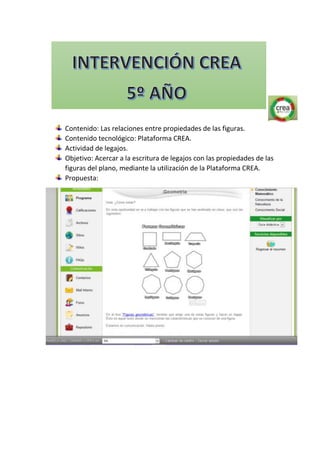 Contenido: Las relaciones entre propiedades de las figuras.
Contenido tecnológico: Plataforma CREA.
Actividad de legajos.
Objetivo: Acercar a la escritura de legajos con las propiedades de las
figuras del plano, mediante la utilización de la Plataforma CREA.
Propuesta:
 