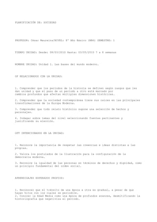 PLANIFICACIÓN DE: SOCIEDAD

PROFESOR: César Maureira/NIVEL: 8º Año Básico (NB6) SEMESTRE: 1

TIEMPO UNIDAD: Desde: 08/03/2010 Hasta: 03/05/2010 7 a 8 semanas

NOMBRE UNIDAD: Unidad 1. Las bases del mundo moderno.

OF RELACIONADOS CON LA UNIDAD:

1. Comprender que los períodos de la historia se definen según rasgos que les
dan unidad y que el paso de un período a otro está marcado por
cambios profundos que afectan múltiples dimensiones históricas.
2. Comprender que la sociedad contemporánea tiene sus raíces en las principales
transformaciones de la Europa Moderna.
3. Comprender que todo relato histórico supone una selección de hechos y
personajes.
4. Indagar sobre temas del nivel seleccionando fuentes pertinentes y
justificando su elección.

OFT INTENCIONADOS EN LA UNIDAD:

1. Reconoce la importancia de respetar las creencias e ideas distintas a las
propias.
2. Valora los postulados de la Ilustración para la configuración de la
democracia moderna.
3. Reconoce la igualdad de las personas en términos de derechos y dignidad, como
un principio fundamental del orden social.

APRENDIZAJES ESPERADOS PROPIOS:

1. Reconocer que el tránsito de una época a otra es gradual, a pesar de que
hayan hitos con los cuales se periodice.
2. Conocer la Edad Media como una época de profundos avances, desmitificando la
historiografía que negativiza el período.

 