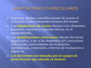  Suponen ajustes o modificaciones de acceso al
currículo o sobre elementos básicos del mismo.
 Las adaptaciones de acceso afectan a los elementos
humanos, espacios y aspectos físicos, en el
equipamiento,…
 Las modificaciones curriculares afectan de forma
significativa, o no, a los elementos del currículum:
actividades, instrumentos de evaluación,
metodología, contenidos, criterios de evaluación u
objetivos
 Las decisiones son tomadas por el equipo de
profesionales que atiende al alumno
 