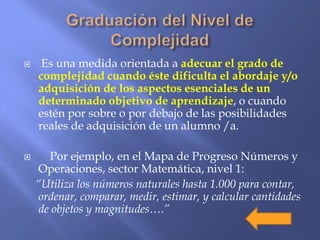 Es una medida orientada a adecuar el grado de
complejidad cuando éste dificulta el abordaje y/o
adquisición de los aspectos esenciales de un
determinado objetivo de aprendizaje, o cuando
estén por sobre o por debajo de las posibilidades
reales de adquisición de un alumno /a.
 Por ejemplo, en el Mapa de Progreso Números y
Operaciones, sector Matemática, nivel 1:
“Utiliza los números naturales hasta 1.000 para contar,
ordenar, comparar, medir, estimar, y calcular cantidades
de objetos y magnitudes….”
 