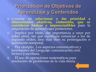  Consiste en seleccionar y dar prioridad a
determinados objetivos, contenidos, que se
consideran básicos e imprescindibles para la
adquisición de aprendizajes posteriores.
 Implica por tanto, dar importancia a unos por
sobre otros, sin que signifique renunciar a los de
segundo orden, sino más bien su postergación o
sustitución temporal.
 Por ejemplo: Los aspectos comunicativos y
funcionales del Lenguaje: comunicación oral,
lectura y escritura.
 El uso de operaciones matemáticas para
resolución de problemas de la vida diaria.
 