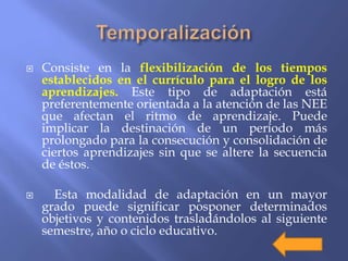  Consiste en la flexibilización de los tiempos
establecidos en el currículo para el logro de los
aprendizajes. Este tipo de adaptación está
preferentemente orientada a la atención de las NEE
que afectan el ritmo de aprendizaje. Puede
implicar la destinación de un período más
prolongado para la consecución y consolidación de
ciertos aprendizajes sin que se altere la secuencia
de éstos.
 Esta modalidad de adaptación en un mayor
grado puede significar posponer determinados
objetivos y contenidos trasladándolos al siguiente
semestre, año o ciclo educativo.
 