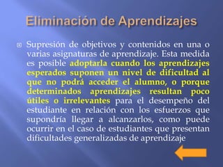  Supresión de objetivos y contenidos en una o
varias asignaturas de aprendizaje. Esta medida
es posible adoptarla cuando los aprendizajes
esperados suponen un nivel de dificultad al
que no podrá acceder el alumno, o porque
determinados aprendizajes resultan poco
útiles o irrelevantes para el desempeño del
estudiante en relación con los esfuerzos que
supondría llegar a alcanzarlos, como puede
ocurrir en el caso de estudiantes que presentan
dificultades generalizadas de aprendizaje
 