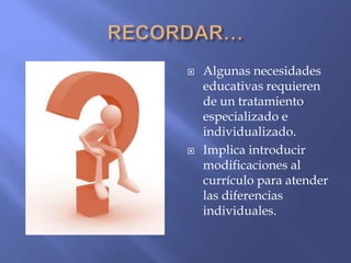  Algunas necesidades
educativas requieren
de un tratamiento
especializado e
individualizado.
 Implica introducir
modificaciones al
currículo para atender
las diferencias
individuales.
 