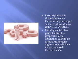  Una respuesta a la
diversidad en las
Escuelas Regulares que
se materializan dentro
del AULA COMÚN.
 Estrategia educativa
para alcanzar los
propósitos de la
enseñanza cuando un
estudiante necesita
algún apoyo adicional
en su proceso de
Escolarización.
 