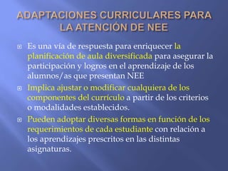  Es una vía de respuesta para enriquecer la
planificación de aula diversificada para asegurar la
participación y logros en el aprendizaje de los
alumnos/as que presentan NEE
 Implica ajustar o modificar cualquiera de los
componentes del currículo a partir de los criterios
o modalidades establecidos.
 Pueden adoptar diversas formas en función de los
requerimientos de cada estudiante con relación a
los aprendizajes prescritos en las distintas
asignaturas.
 