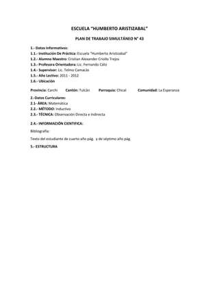 ESCUELA “HUMBERTO ARISTIZABAL”
                            PLAN DE TRABAJO SIMULTÁNEO N° 43

1.- Datos Informativos:
1.1.- Institución De Práctica: Escuela “Humberto Aristizabal”
1.2.- Alumno Maestro: Cristian Alexander Criollo Trejos
1.3.- Profesora Orientadora: Lic. Fernando Cáliz
1.4.- Supervisor: Lic. Telmo Camacás
1.5.- Año Lectivo: 2011 - 2012
1.6.- Ubicación

Provincia: Carchi     Cantón: Tulcán      Parroquia: Chical     Comunidad: La Esperanza
2.-Datos Curriculares:
2.1- ÁREA: Matemática
2.2.- MÉTODO: Inductivo
2.3.- TÉCNICA: Observación Directa e Indirecta

2.4.- INFORMACIÓN CIENTIFICA:
Bibliografía:
Texto del estudiante de cuarto año pág. y de séptimo año pág.
5.- ESTRUCTURA
 