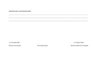 OBSERVACIONES Y RECOMENDACIONES

………………………………………………………………………………………………………………………………………………………………………………………………………………………………

…………………………………………………………………………………………………………………………………………………………………………………………………………………………..….

………………………………………………………………………………………………………………………………………………………………………………………………………………………………




 Lic. Fernando Cáliz                                                    Sr. Cristian Criollo

Director de la Escuela            Prof. Supervisor(a)              Alumno-maestro Prof. de grado
 