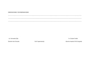 OBSERVACIONES Y RECOMENDACIONES

………………………………………………………………………………………………………………………………………………………………………………………………………………………………

…………………………………………………………………………………………………………………………………………………………………………………………………………………………..….

………………………………………………………………………………………………………………………………………………………………………………………………………………………………




 Lic. Fernando Cáliz                                                    Sr. Cristian Criollo

Director de la Escuela            Prof. Supervisor(a)              Alumno-maestro Prof. de grado
 