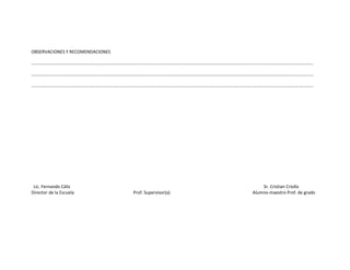 OBSERVACIONES Y RECOMENDACIONES

………………………………………………………………………………………………………………………………………………………………………………………………………………………………

…………………………………………………………………………………………………………………………………………………………………………………………………………………………..….

………………………………………………………………………………………………………………………………………………………………………………………………………………………………




 Lic. Fernando Cáliz                                                   Sr. Cristian Criollo
Director de la Escuela            Prof. Supervisor(a)              Alumno-maestro Prof. de grado
 