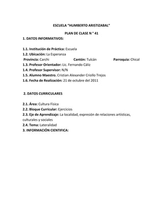 ESCUELA “HUMBERTO ARISTIZABAL”

                            PLAN DE CLASE N ° 41
1. DATOS INFORMATIVOS:

1.1. Institución de Práctica: Escuela
1.2. Ubicación: La Esperanza
Provincia: Carchi                  Cantón: Tulcán             Parroquia: Chical
1.3. Profesor Orientador: Lic. Fernando Cáliz
1.4. Profesor Supervisor: N/N
1.5. Alumno Maestro. Cristian Alexander Criollo Trejos
1.6. Fecha de Realización: 21 de octubre del 2011


2. DATOS CURRICULARES

2.1. Área: Cultura Física
2.2. Bloque Curricular: Ejercicios
2.3. Eje de Aprendizaje: La localidad, expresión de relaciones artísticas,
culturales y sociales
2.4. Tema: Lateralidad
3. INFORMACIÓN CIENTIFICA:
 