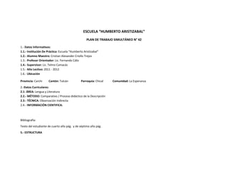 ESCUELA “HUMBERTO ARISTIZABAL”
                                                   PLAN DE TRABAJO SIMULTÁNEO N° 42

1.- Datos Informativos:
1.1.- Institución De Práctica: Escuela “Humberto Aristizabal”
1.2.- Alumno Maestro: Cristian Alexander Criollo Trejos
1.3.- Profesor Orientador: Lic. Fernando Cáliz
1.4.- Supervisor: Lic. Telmo Camacás
1.5.- Año Lectivo: 2011 - 2012
1.6.- Ubicación

Provincia: Carchi     Cantón: Tulcán           Parroquia: Chical   Comunidad: La Esperanza
2.-Datos Curriculares:
2.1- ÁREA: Lengua y Literatura
2.2.- MÉTODO: Comparativo / Proceso didáctico de la Descripción
2.3.- TÉCNICA: Observación Indirecta
2.4.- INFORMACIÓN CIENTIFICA:



Bibliografía:
Texto del estudiante de cuarto año pág. y de séptimo año pág.
5.- ESTRUCTURA
 