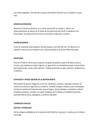con tintes vegetales. Con achiote y aceite, los hombres forman con su cabello un casco
rojo.



AFROECUATORIANOS

Atesoran la herencia africana, en el ritmo sensual de su música y danza. Los
afroecuatorianos se ubican en el límite de las provincias de Carchi e Imbabura y en
Esmeraldas. Su riqueza literaria oral se transmite en décimas y cuentos.



CHOPESCADORLO

Fruto de mestizaje indio-español, vive de la pesca a la orilla del mar. Su idioma es el
español. Posee una rica tradición oral. Fiesta principal es la de San Pedro Pescador.



MONTUBIO

Vive en el interior de la costa; le gustan los gallos de peleas y potros de doma; ama la
música y las tradiciones orales mágicas. La agricultura es actividad principal, monocultivos
para exportación: cacao, café y banano. Trabaja artesanías en paja, alfarería, talabartería y
mueblería.



OTAVALOS Y OTROS GRUPOS DE LA REGIÓN NORTE

Descienden de grupos indígenas, como los natabuela, caranqui, cayambe y otavalo. Su
economía se basa en agricultura y textilería. También trabajan madera, cuero y bordados.
Forman la vestimenta femenina dos anacos largos y blusa bordada, y el adorno: collares
(huallcas), pulseras, zarcillos y un paño alrededor de la cabeza y el vestido masculino:
pantalón blanco corto, alpargatas y sombrero de paño



TUMBACOS-CHILLOS.

QUITOS Y PANZALEOS

De los antiguos pobladores de la provincia de Pichincha, hay pocas huellas, por el intenso
mestizaje.
 