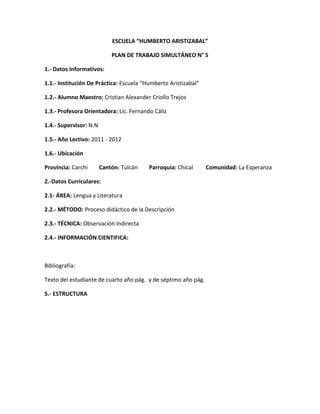 ESCUELA “HUMBERTO ARISTIZABAL”

                            PLAN DE TRABAJO SIMULTÁNEO N° 5

1.- Datos Informativos:

1.1.- Institución De Práctica: Escuela “Humberto Aristizabal”

1.2.- Alumno Maestro: Cristian Alexander Criollo Trejos

1.3.- Profesora Orientadora: Lic. Fernando Cáliz

1.4.- Supervisor: N.N

1.5.- Año Lectivo: 2011 - 2012

1.6.- Ubicación

Provincia: Carchi       Cantón: Tulcán   Parroquia: Chical      Comunidad: La Esperanza

2.-Datos Curriculares:

2.1- ÁREA: Lengua y Literatura

2.2.- MÉTODO: Proceso didáctico de la Descripción

2.3.- TÉCNICA: Observación Indirecta

2.4.- INFORMACIÓN CIENTIFICA:



Bibliografía:

Texto del estudiante de cuarto año pág. y de séptimo año pág.

5.- ESTRUCTURA
 