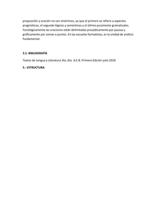 proposición y oración no son sinónimos, ya que el primero se refiere a aspectos
pragmáticos, el segundo lógicos y semánticos y el último puramente gramaticales.
Fonológicamente las oraciones están delimitadas prosódicamente por pausas y
gráficamente por comas o puntos. En las escuelas formalistas, es la unidad de análisis
fundamental.



3.1. BIBLIOGRAFÍA

Textos de Lengua y Literatura 3to, 6to A.E.B. Primera Edición julio 2010

5.- ESTRUCTURA
 