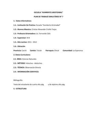 ESCUELA “HUMBERTO ARISTIZABAL”

                            PLAN DE TRABAJO SIMULTÁNEO N° 7

1.- Datos Informativos:

1.1.- Institución De Práctica: Escuela “Humberto Aristizabal”

1.2.- Alumno Maestro: Cristian Alexander Criollo Trejos

1.3.- Profesora Orientadora: Lic. Fernando Cáliz

1.4.- Supervisor: N.N

1.5.- Año Lectivo: 2011 - 2012

1.6.- Ubicación

Provincia: Carchi       Cantón: Tulcán    Parroquia: Chical     Comunidad: La Esperanza

2.-Datos Curriculares:

2.1- ÁREA: Ciencias Naturales

2.2.- MÉTODO: Inductivo - deductivo

2.3.- TÉCNICA: Observación Directa

2.4.- INFORMACIÓN CIENTIFICA:



Bibliografía:

Texto del estudiante de cuarto año pág.      y de séptimo año pág.

5.- ESTRUCTURA
 