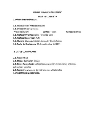 ESCUELA “HUMBERTO ARISTIZABAL”

                             PLAN DE CLASE N ° 9
1. DATOS INFORMATIVOS:

1.1. Institución de Práctica: Escuela
1.2. Ubicación: La Esperanza
Provincia: Carchi                  Cantón: Tulcán             Parroquia: Chical
1.3. Profesor Orientador: Lic. Fernando Cáliz
1.4. Profesor Supervisor: N/N
1.5. Alumno Maestro. Cristian Alexander Criollo Trejos
1.6. Fecha de Realización: 30 de septiembre del 2011


2. DATOS CURRICULARES

2.1. Área: Dibujo
2.2. Bloque Curricular: Dibujo
2.3. Eje de Aprendizaje: La localidad, expresión de relaciones artísticas,
culturales y sociales
2.4. Tema: Uso y Manejo de Instrumentos y Materiales
3. INFORMACIÓN CIENTIFICA:
 