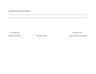 OBSERVACIONES Y RECOMENDACIONES

______________________________________________________________________________________________________________________

______________________________________________________________________________________________________________________




 Lic. Fernando Cáliz                                                                            Sr. Cristian Criollo

Director de la Escuela                    Prof. Supervisor(a)                              Alumno-maestro Prof. del grado
 