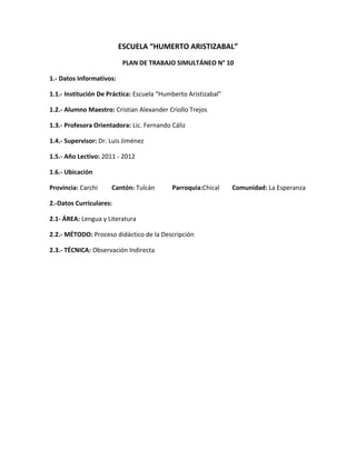ESCUELA “HUMERTO ARISTIZABAL”
                           PLAN DE TRABAJO SIMULTÁNEO N° 10

1.- Datos Informativos:

1.1.- Institución De Práctica: Escuela “Humberto Aristizabal”

1.2.- Alumno Maestro: Cristian Alexander Criollo Trejos

1.3.- Profesora Orientadora: Lic. Fernando Cáliz

1.4.- Supervisor: Dr. Luis Jiménez

1.5.- Año Lectivo: 2011 - 2012

1.6.- Ubicación

Provincia: Carchi     Cantón: Tulcán       Parroquia:Chical     Comunidad: La Esperanza

2.-Datos Curriculares:

2.1- ÁREA: Lengua y Literatura

2.2.- MÉTODO: Proceso didáctico de la Descripción

2.3.- TÉCNICA: Observación Indirecta
 