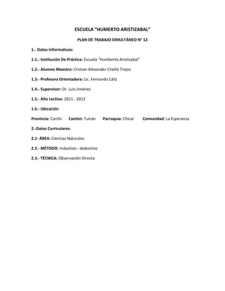 ESCUELA “HUMERTO ARISTIZABAL”
                           PLAN DE TRABAJO SIMULTÁNEO N° 12

1.- Datos Informativos:

1.1.- Institución De Práctica: Escuela “Humberto Aristizabal”

1.2.- Alumno Maestro: Cristian Alexander Criollo Trejos

1.3.- Profesora Orientadora: Lic. Fernando Cáliz

1.4.- Supervisor: Dr. Luis Jiménez

1.5.- Año Lectivo: 2011 - 2012

1.6.- Ubicación

Provincia: Carchi    Cantón: Tulcán     Parroquia: Chical       Comunidad: La Esperanza

2.-Datos Curriculares:

2.1- ÁREA: Ciencias Naturales

2.2.- MÉTODO: Inductivo - deductivo

2.3.- TÉCNICA: Observación Directa
 