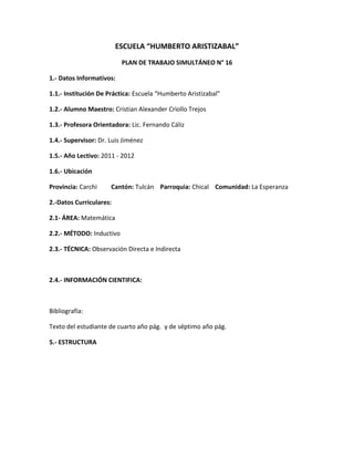 ESCUELA “HUMBERTO ARISTIZABAL”
                          PLAN DE TRABAJO SIMULTÁNEO N° 16

1.- Datos Informativos:

1.1.- Institución De Práctica: Escuela “Humberto Aristizabal”

1.2.- Alumno Maestro: Cristian Alexander Criollo Trejos

1.3.- Profesora Orientadora: Lic. Fernando Cáliz

1.4.- Supervisor: Dr. Luis Jiménez

1.5.- Año Lectivo: 2011 - 2012

1.6.- Ubicación

Provincia: Carchi     Cantón: Tulcán Parroquia: Chical Comunidad: La Esperanza

2.-Datos Curriculares:

2.1- ÁREA: Matemática

2.2.- MÉTODO: Inductivo

2.3.- TÉCNICA: Observación Directa e Indirecta



2.4.- INFORMACIÓN CIENTIFICA:



Bibliografía:

Texto del estudiante de cuarto año pág. y de séptimo año pág.

5.- ESTRUCTURA
 