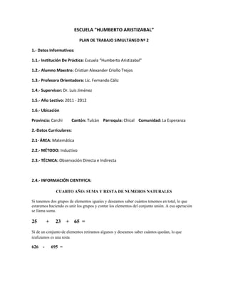ESCUELA “HUMBERTO ARISTIZABAL”
                            PLAN DE TRABAJO SIMULTÁNEO Nº 2

1.- Datos Informativos:

1.1.- Institución De Práctica: Escuela “Humberto Aristizabal”

1.2.- Alumno Maestro: Cristian Alexander Criollo Trejos

1.3.- Profesora Orientadora: Lic. Fernando Cáliz

1.4.- Supervisor: Dr. Luis Jiménez

1.5.- Año Lectivo: 2011 - 2012

1.6.- Ubicación

Provincia: Carchi      Cantón: Tulcán Parroquia: Chical Comunidad: La Esperanza

2.-Datos Curriculares:

2.1- ÁREA: Matemática

2.2.- MÉTODO: Inductivo

2.3.- TÉCNICA: Observación Directa e Indirecta



2.4.- INFORMACIÓN CIENTIFICA:

              CUARTO AÑO: SUMA Y RESTA DE NUMEROS NATURALES

Si tenemos dos grupos de elementos iguales y deseamos saber cuántos tenemos en total, lo que
estaremos haciendo es unir los grupos y contar los elementos del conjunto unión. A esa operación
se llama suma.

25      +     23 + 65 =
Si de un conjunto de elementos retiramos algunos y deseamos saber cuántos quedan, lo que
realizamos es una resta

626 -       695 =
 