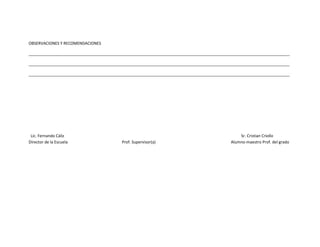 OBSERVACIONES Y RECOMENDACIONES

______________________________________________________________________________________________________________________

______________________________________________________________________________________________________________________

______________________________________________________________________________________________________________________




 Lic. Fernando Cáliz                                                                           Sr. Cristian Criollo
Director de la Escuela                    Prof. Supervisor(a)                              Alumno-maestro Prof. del grado
 