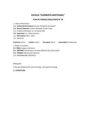 ESCUELA “HUMBERTO ARISTIZABAL”
                            PLAN DE TRABAJO SIMULTÁNEO N° 20

1.- Datos Informativos:
1.1.- Institución De Práctica: Escuela “Humberto Aristizabal”
1.2.- Alumno Maestro: Cristian Alexander Criollo Trejos
1.3.- Profesor Orientador: Lic. Fernando Cáliz
1.4.- Supervisor: Lic. Telmo Camacás
1.5.- Año Lectivo: 2011 - 2012
1.6.- Ubicación

Provincia: Carchi     Cantón: Tulcán      Parroquia: Chical     Comunidad: La Esperanza
2.-Datos Curriculares:
2.1- ÁREA: Lengua y Literatura
2.2.- MÉTODO: Comparativo / Proceso didáctico de la Descripción
2.3.- TÉCNICA: Observación Indirecta
2.4.- INFORMACIÓN CIENTIFICA:



Bibliografía:
Texto del estudiante de cuarto año pág. y de séptimo año pág.
5.- ESTRUCTURA
 