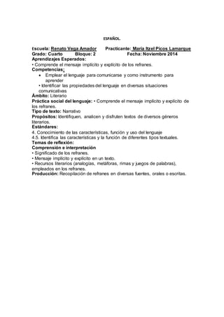 ESPAÑOL. 
Escuela: Renato Vega Amador Practicante: María Itzel Picos Lamarque 
Grado: Cuarto Bloque: 2 Fecha: Noviembre 2014 
Aprendizajes Esperados: 
• Comprende el mensaje implícito y explícito de los refranes. 
Competencias: 
 Emplear el lenguaje para comunicarse y como instrumento para 
aprender 
• Identificar las propiedades del lenguaje en diversas situaciones 
comunicativas 
Ámbito: Literario 
Práctica social del lenguaje: • Comprende el mensaje implícito y explícito de 
los refranes. 
Tipo de texto: Narrativo 
Propósitos: Identifiquen, analicen y disfruten textos de diversos géneros 
literarios. 
Estándares: 
4. Conocimiento de las características, función y uso del lenguaje 
4.5. Identifica las características y la función de diferentes tipos textuales. 
Temas de reflexión: 
Comprensión e interpretación 
• Significado de los refranes. 
• Mensaje implícito y explícito en un texto. 
• Recursos literarios (analogías, metáforas, rimas y juegos de palabras), 
empleados en los refranes. 
Producción: Recopilación de refranes en diversas fuentes, orales o escritas. 
 