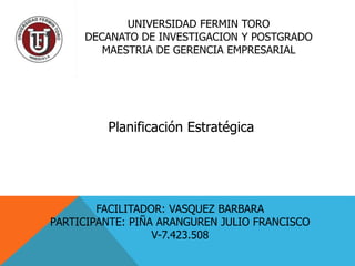 UNIVERSIDAD FERMIN TORO
DECANATO DE INVESTIGACION Y POSTGRADO
MAESTRIA DE GERENCIA EMPRESARIAL
Planificación Estratégica
FACILITADOR: VASQUEZ BARBARA
PARTICIPANTE: PIÑA ARANGUREN JULIO FRANCISCO
V-7.423.508
 