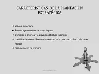 CARACTERÍSTICAS DE LA PLANEACIÓN 
ESTRATÉGICA 
 Visión a largo plazo 
 Permite lograr objetivos de mayor impacto 
 Consolida la empresa y la proyecta a objetivos superiores 
 identificación los cambios a ser introducidos en el plan, respondiendo a la nueva 
realidad 
 Sistematización de procesos 
Diana Carolina Porras Parra 
 