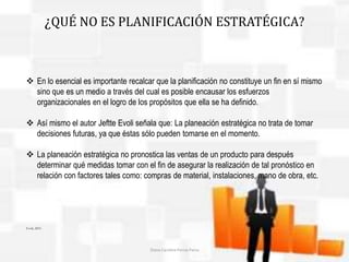 ¿QUÉ NO ES PLANIFICACIÓN ESTRATÉGICA? 
 En lo esencial es importante recalcar que la planificación no constituye un fin en sí mismo 
sino que es un medio a través del cual es posible encausar los esfuerzos 
organizacionales en el logro de los propósitos que ella se ha definido. 
 Así mismo el autor Jeftte Evoli señala que: La planeación estratégica no trata de tomar 
decisiones futuras, ya que éstas sólo pueden tomarse en el momento. 
 La planeación estratégica no pronostica las ventas de un producto para después 
determinar qué medidas tomar con el fin de asegurar la realización de tal pronóstico en 
relación con factores tales como: compras de material, instalaciones, mano de obra, etc. 
Evoli, 2001. 
Diana Carolina Porras Parra 
 
