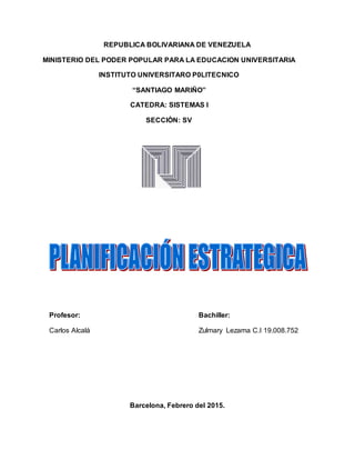 REPUBLICA BOLIVARIANA DE VENEZUELA
MINISTERIO DEL PODER POPULAR PARA LA EDUCACION UNIVERSITARIA
INSTITUTO UNIVERSITARO P0LITECNICO
“SANTIAGO MARIÑO”
CATEDRA: SISTEMAS I
SECCIÒN: SV
Profesor: Bachiller:
Carlos Alcalá Zulmary Lezama C.I 19.008.752
Barcelona, Febrero del 2015.
 