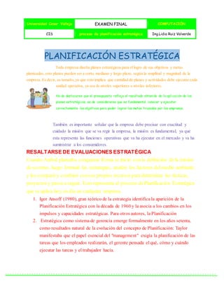 Universidad Cesar Vallejo EXAMEN FINAL COMPUTACIÓN
CIS proceso de planificación estratégica Ing.Lidia Ruiz Valverde
PLANIFICACIÓN ESTRATÉGICA
Toda empresa diseña planes estratégicos para el logro de sus objetivos y metas
planteadas, esto planes pueden ser a corto, mediano y largo plazo, según la amplitud y magnitud de la
empresa. Es decir, su tamaño,ya que esto implica que cantidad de planes y actividades debe ejecutar cada
unidad operativa, ya sea de niveles superiores o niveles inferiores.
Ha de destacarse que el presupuesto refleja el resultado obtenido de la aplicación de los
planes estratégicos, es de considerarse que es fundamental conocer y ejecutar
correctamente los objetivos para poder lograr las metas trazadas por las empresas.
También es importante señalar que la empresa debe precisar con exactitud y
cuidado la misión que se va regir la empresa, la misión es fundamental, ya que
esta representa las funciones operativas que va ha ejecutar en el mercado y va ha
suministrar a los consumidores.
RESALTARSE DE EVALUACIONES ESTRATÉGICA
Cuando Aníbal planeaba conquistar Roma se inició con la definición de la misión
de su reino, luego formuló las estrategias, analizó los factores del medio ambiente
y los comparó y combinó consus propios recursos para determinar las tácticas,
proyectos y pasos a seguir. Esto representa el proceso dePlanificación Estratégica
que se aplica hoy en día en cualquier empresa.
1. Igor Ansoff (1980), gran teórico de la estrategia identifica la aparición de la
Planificación Estratégica con la década de 1960 y la asocia a los cambios en los
impulsos y capacidades estratégicas. Para otros autores, la Planificación
2. Estratégica como sistema de gerencia emerge formalmente en los años setenta,
como resultados natural de la evolución del concepto de Planificación: Taylor
manifestaba que el papel esencial del "management" exigía la planificación de las
tareas que los empleados realizarán, el gerente pensada el qué, cómo y cuándo
ejecutar las tareas y el trabajador hacía.
 