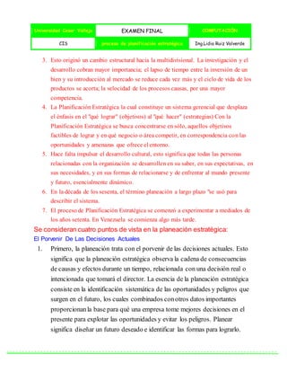 Universidad Cesar Vallejo EXAMEN FINAL COMPUTACIÓN
CIS proceso de planificación estratégica Ing.Lidia Ruiz Valverde
3. Esto originó un cambio estructural hacia la multidivisional. La investigación y el
desarrollo cobran mayor importancia; el lapso de tiempo entre la inversión de un
bien y su introducción al mercado se reduce cada vez más y el ciclo de vida de los
productos se acorta; la velocidad de los procesos causas, por una mayor
competencia.
4. La Planificación Estratégica la cual constituye un sistema gerencial que desplaza
el énfasis en el "qué lograr" (objetivos) al "qué hacer" (estrategias) Con la
Planificación Estratégica se busca concentrarse en sólo, aquellos objetivos
factibles de lograr y en qué negocio o área competir, en correspondencia con las
oportunidades y amenazas que ofrece el entorno.
5. Hace falta impulsar el desarrollo cultural, esto significa que todas las personas
relacionadas con la organización se desarrollen en su saber, en sus expectativas, en
sus necesidades, y en sus formas de relacionarse y de enfrentar al mundo presente
y futuro, esencialmente dinámico.
6. En la década de los sesenta, el término planeación a largo plazo "se usó para
describir el sistema.
7. El proceso de Planificación Estratégica se comenzó a experimentar a mediados de
los años setenta. En Venezuela se comienza algo más tarde.
Se consideran cuatro puntos de vista en la planeación estratégica:
El Porvenir De Las Decisiones Actuales
1. Primero, la planeación trata con el porvenir de las decisiones actuales. Esto
significa que la planeación estratégica observa la cadena de consecuencias
de causas y efectos durante un tiempo, relacionada con una decisión real o
intencionada que tomará el director. La esencia de la planeación estratégica
consiste en la identificación sistemática de las oportunidades y peligros que
surgen en el futuro, los cuales combinados conotros datos importantes
proporcionanla base para qué una empresa tome mejores decisiones en el
presente para explotar las oportunidades y evitar los peligros. Planear
significa diseñar un futuro deseado e identificar las formas para lograrlo.
 