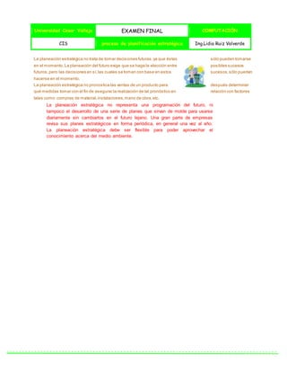 Universidad Cesar Vallejo EXAMEN FINAL COMPUTACIÓN
CIS proceso de planificación estratégica Ing.Lidia Ruiz Valverde
La planeación estratégica no trata de tomar decisiones futuras,ya que éstas sólo pueden tomarse
en el momento.La planeación del futuro exige que se haga la elección entre posibles sucesos
futuros,pero las decisiones en sí,las cuales se toman con base en estos sucesos,sólo pueden
hacerse en el momento.
La planeación estratégica no pronostica las ventas de un producto para después determinar
qué medidas tomar con el fin de asegurar la realización de tal pronóstico en relación con factores
tales como: compras de material,instalaciones,mano de obra,etc.
La planeación estratégica no representa una programación del futuro, ni
tampoco el desarrollo de una serie de planes que sirvan de molde para usarse
diariamente sin cambiarlos en el futuro lejano. Una gran parte de empresas
revisa sus planes estratégicos en forma periódica, en general una vez al año.
La planeación estratégica debe ser flexible para poder aprovechar el
conocimiento acerca del medio ambiente.
 