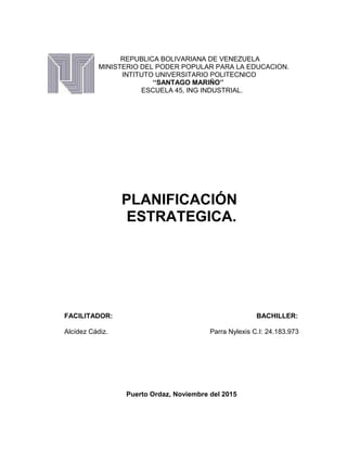 REPUBLICA BOLIVARIANA DE VENEZUELA
MINISTERIO DEL PODER POPULAR PARA LA EDUCACION.
INTITUTO UNIVERSITARIO POLITECNICO
‘‘SANTAGO MARIÑO’’
ESCUELA 45, ING INDUSTRIAL.
PLANIFICACIÓN
ESTRATEGICA.
FACILITADOR: BACHILLER:
Alcídez Cádiz. Parra Nylexis C.I: 24.183.973
Puerto Ordaz, Noviembre del 2015
 